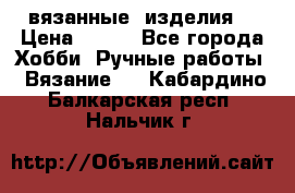 вязанные  изделия  › Цена ­ 100 - Все города Хобби. Ручные работы » Вязание   . Кабардино-Балкарская респ.,Нальчик г.